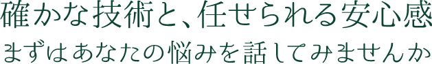 確かな技術と、任せられる安心感 まずはあなたの悩みを話してみませんか